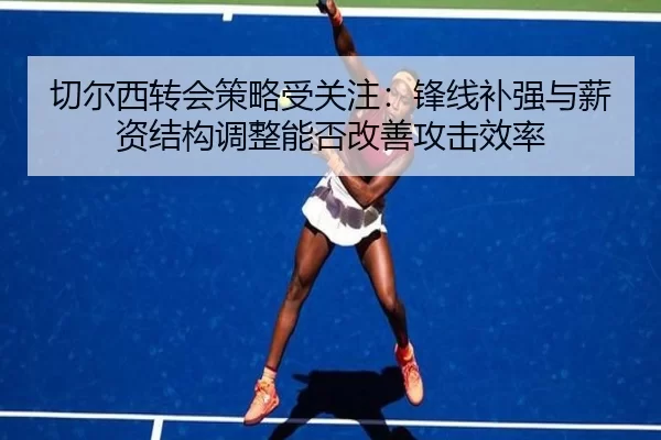 切尔西转会策略受关注：锋线补强与薪资结构调整能否改善攻击效率
